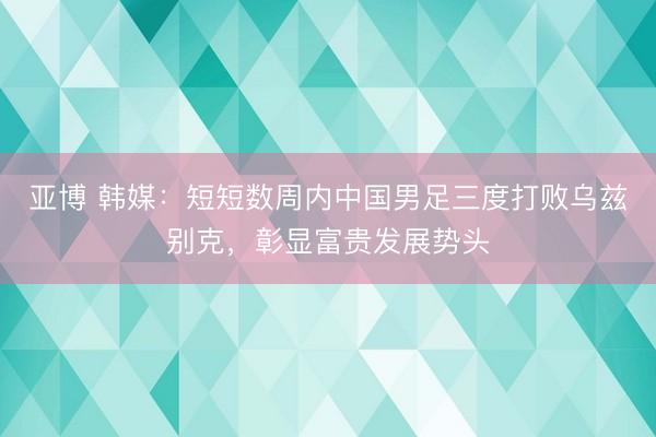亚博 韩媒：短短数周内中国男足三度打败乌兹别克，彰显富贵发展势头
