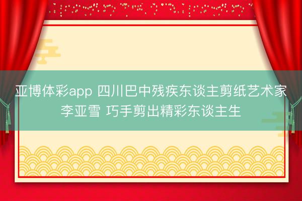 亚博体彩app 四川巴中残疾东谈主剪纸艺术家李亚雪 巧手剪出精彩东谈主生
