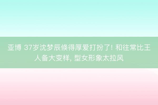 亚博 37岁沈梦辰倏得厚爱打扮了! 和往常比王人备大变样，<a href=