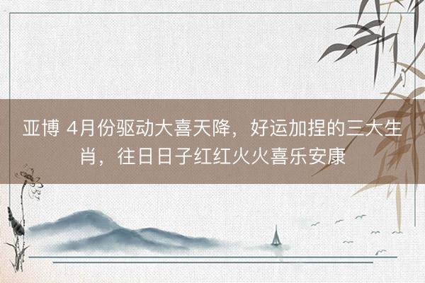 亚博 4月份驱动大喜天降，好运加捏的三大生肖，往日日子红红火火喜乐安康