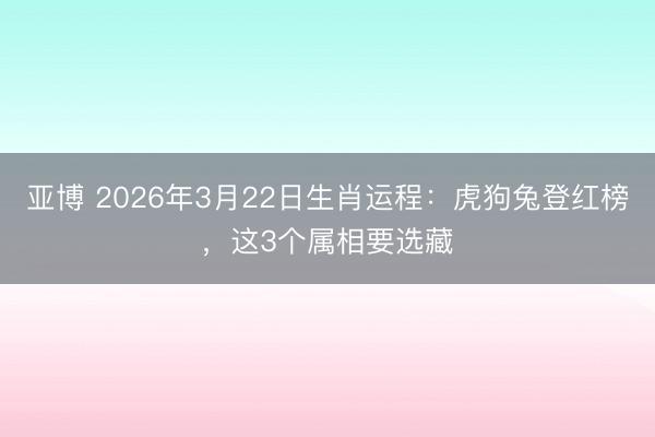 亚博 2026年3月22日生肖运程：虎狗兔登红榜，这3个属相要选藏