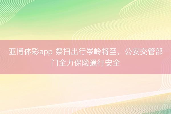 亚博体彩app 祭扫出行岑岭将至，公安交管部门全力保险通行安全