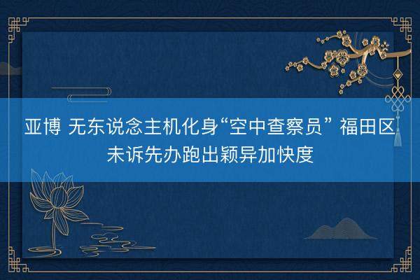亚博 无东说念主机化身“空中查察员” 福田区未诉先办跑出颖异加快度