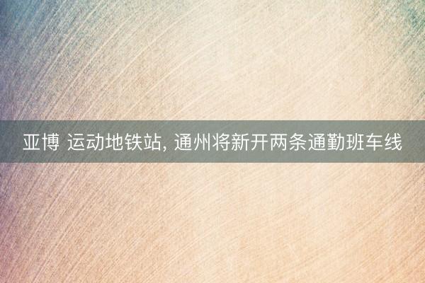亚博 运动地铁站, 通州将新开两条通勤班车线