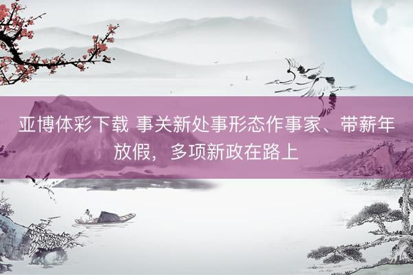 亚博体彩下载 事关新处事形态作事家、带薪年放假，多项新政在路上