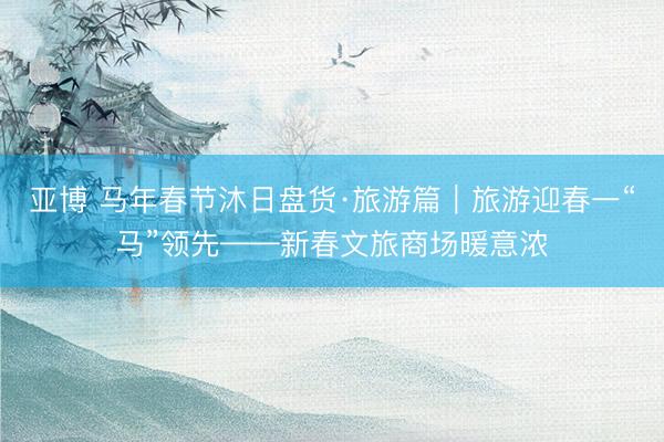 亚博 马年春节沐日盘货·旅游篇｜旅游迎春一“马”领先——新春文旅商场暖意浓