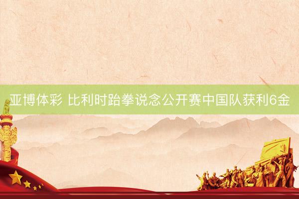亚博体彩 比利时跆拳说念公开赛中国队获利6金