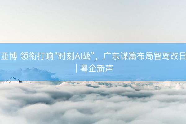 亚博 领衔打响“时刻AI战”，广东谋篇布局智驾改日 | 粤企新声
