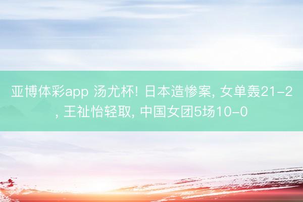 亚博体彩app 汤尤杯! 日本造惨案, 女单轰21-2, 王祉怡轻取, 中国女团5场10-0
