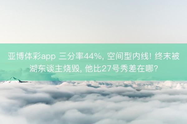 亚博体彩app 三分率44%, 空间型内线! 终末被湖东谈主烧毁, 他比27号秀差在哪?