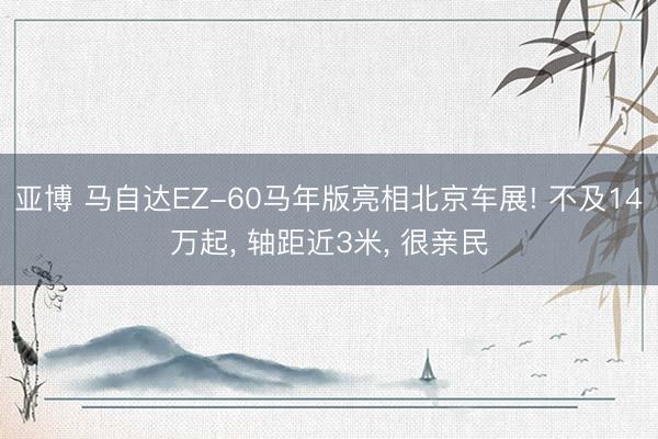 亚博 马自达EZ-60马年版亮相北京车展! 不及14万起, 轴距近3米, 很亲民