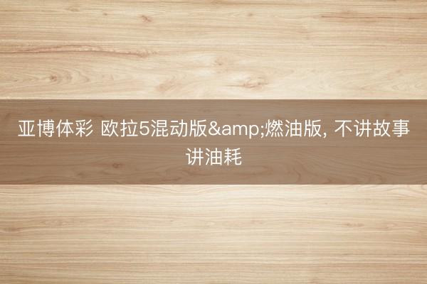 亚博体彩 欧拉5混动版&燃油版, 不讲故事讲油耗