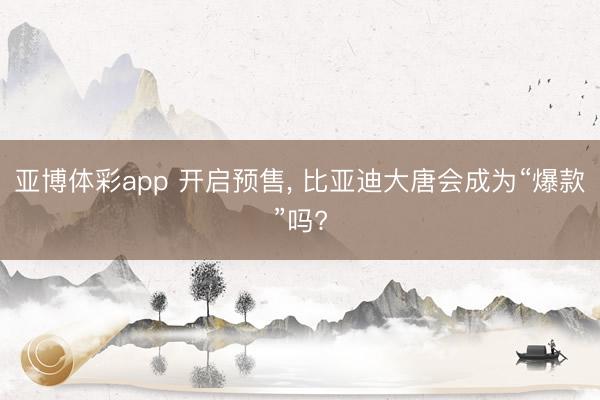 亚博体彩app 开启预售, 比亚迪大唐会成为“爆款”吗?