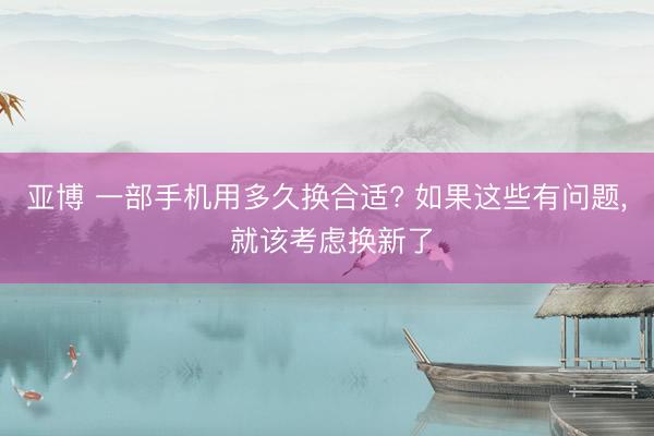 亚博 一部手机用多久换合适? 如果这些有问题, 就该考虑换新了