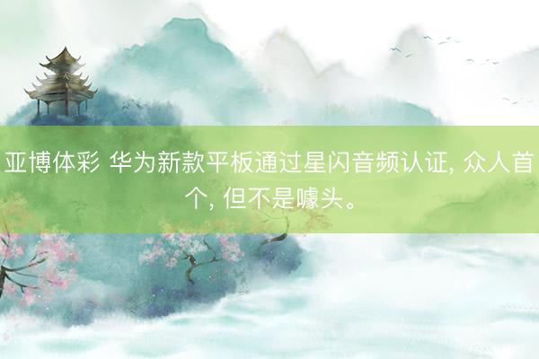 亚博体彩 华为新款平板通过星闪音频认证, 众人首个, 但不是噱头。