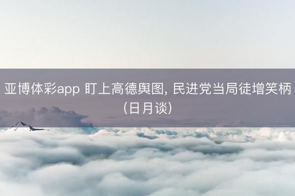 亚博体彩app 盯上高德舆图, 民进党当局徒增笑柄(日月谈)
