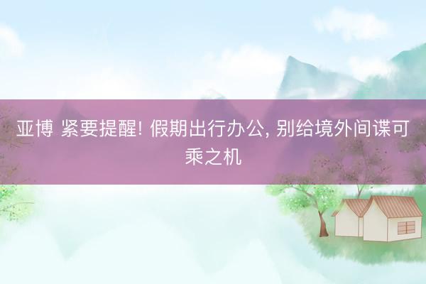 亚博 紧要提醒! 假期出行办公, 别给境外间谍可乘之机
