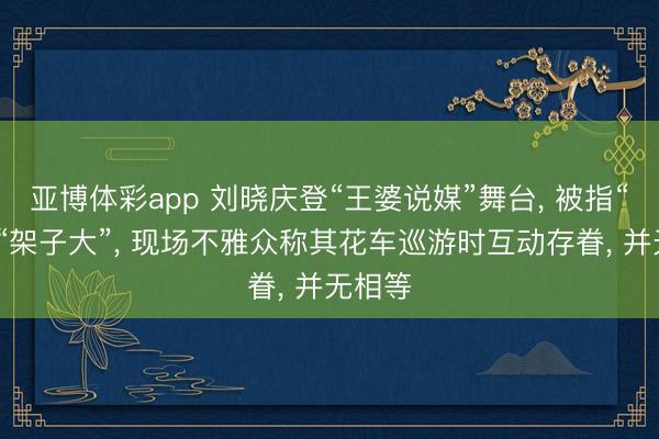 亚博体彩app 刘晓庆登“王婆说媒”舞台, 被指“冷淡”“架子大”, 现场不雅众称其花车巡游时互动存眷, 并无相等