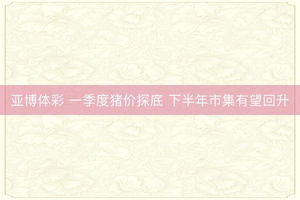 亚博体彩 一季度猪价探底 下半年市集有望回升